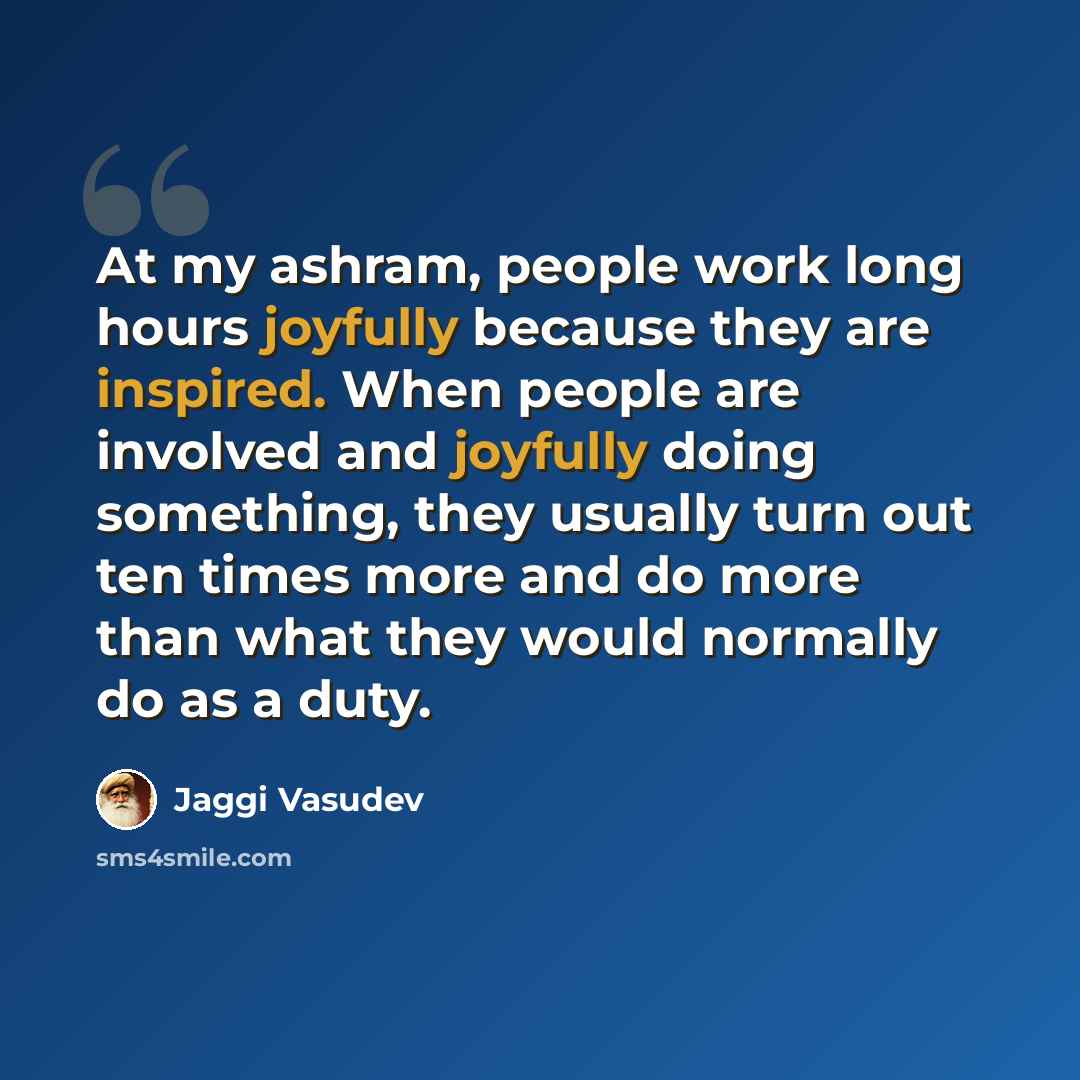 “At my ashram, people work long hours joyfully because they are inspired. When people are involved and joyfully doing something, they usually turn out ten times more and do more than what they would normally do as a duty.” quote by Jaggi Vasudev