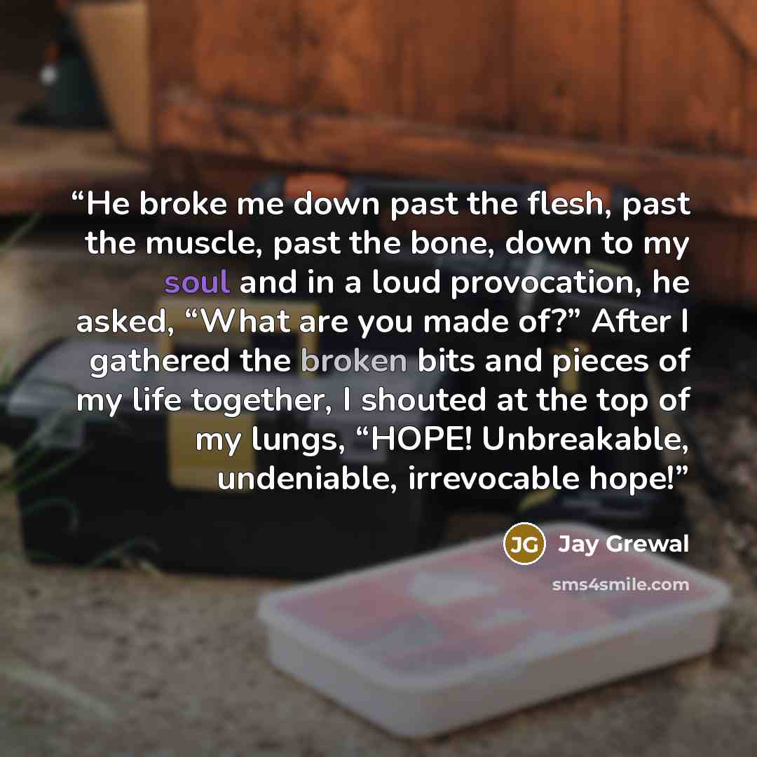 “He broke me down past the flesh, past the muscle, past the bone, down to my soul and in a loud provocation, he asked, “What are you made of?” After I gathered the broken bits and pieces of my life together, I shouted at the top of my lungs, “HOPE! Unbreakable, undeniable, irrevocable hope!” quote by Jay Grewal