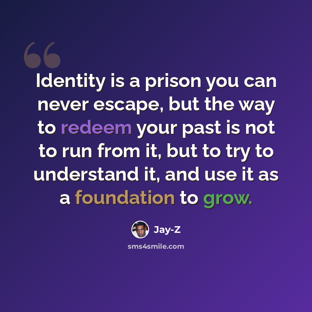 “Identity is a prison you can never escape, but the way to redeem your past is not to run from it, but to try to understand it, and use it as a foundation to grow.” quote by Jay-Z