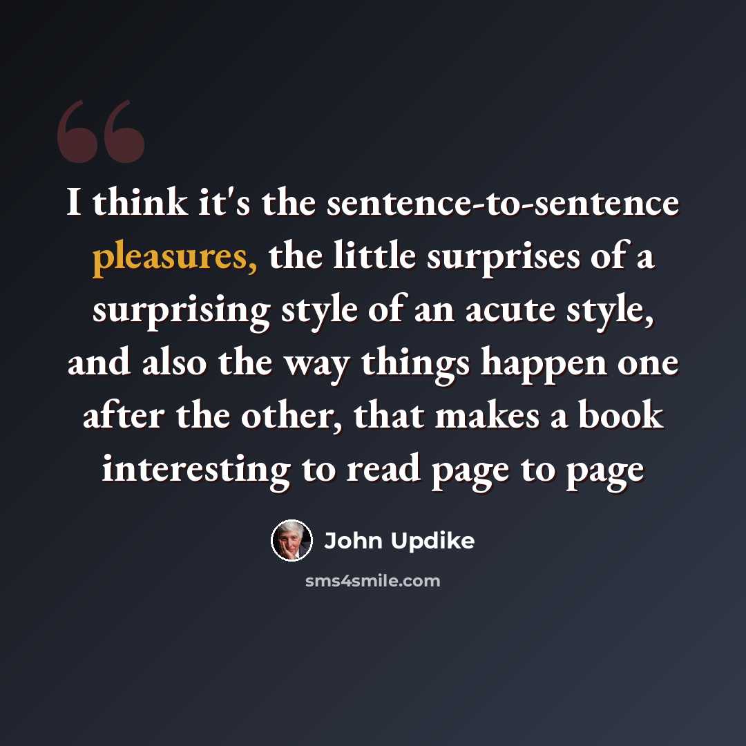 “I think it's the sentence-to-sentence pleasures, the little surprises of a surprising style of an acute style, and also the way things happen one after the other, that makes a book interesting to read page to page” quote by John Updike
