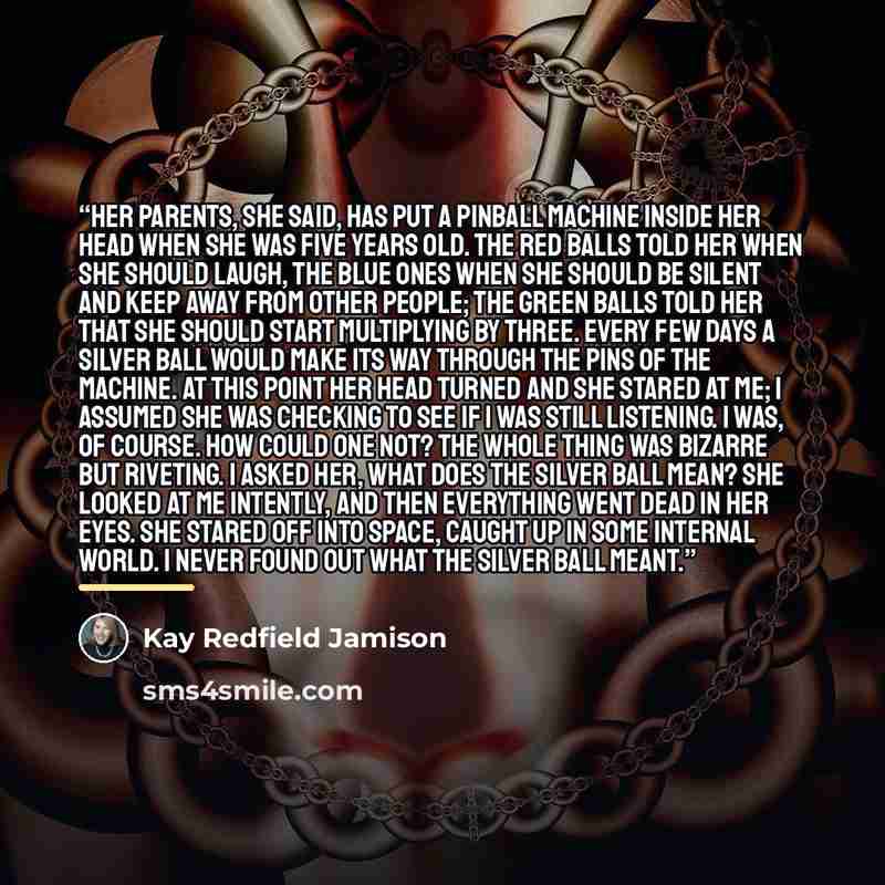 “Her parents, she said, has put a pinball machine inside her head when she was five years old. The red balls told her when she should laugh, the blue ones when she should be silent and keep away from other people; the green balls told her that she should start multiplying by three. Every few days a…” quote by Kay Redfield Jamison