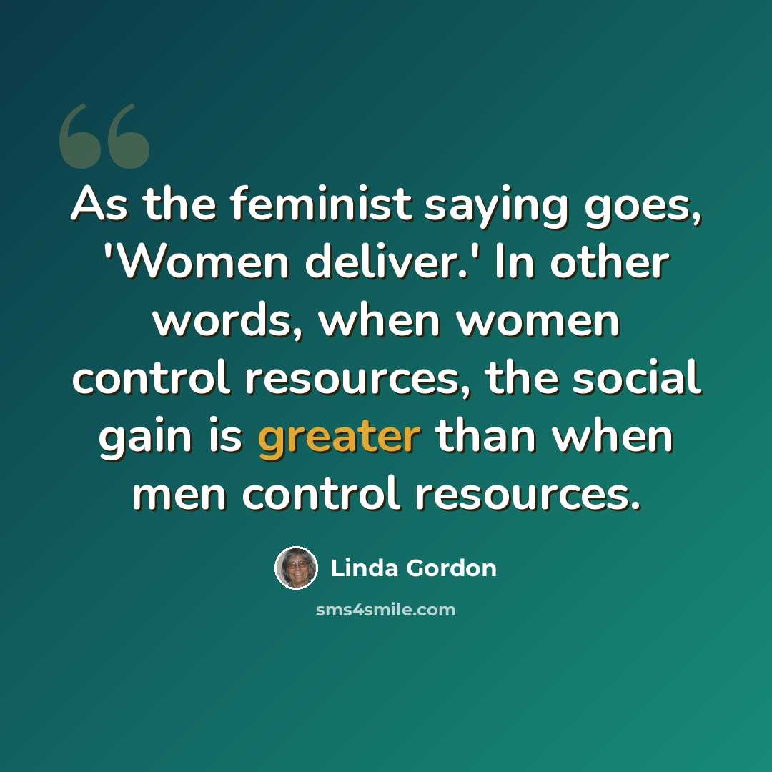 “As the feminist saying goes, 'Women deliver.' In other words, when women control resources, the social gain is greater than when men control resources.” quote by Linda Gordon
