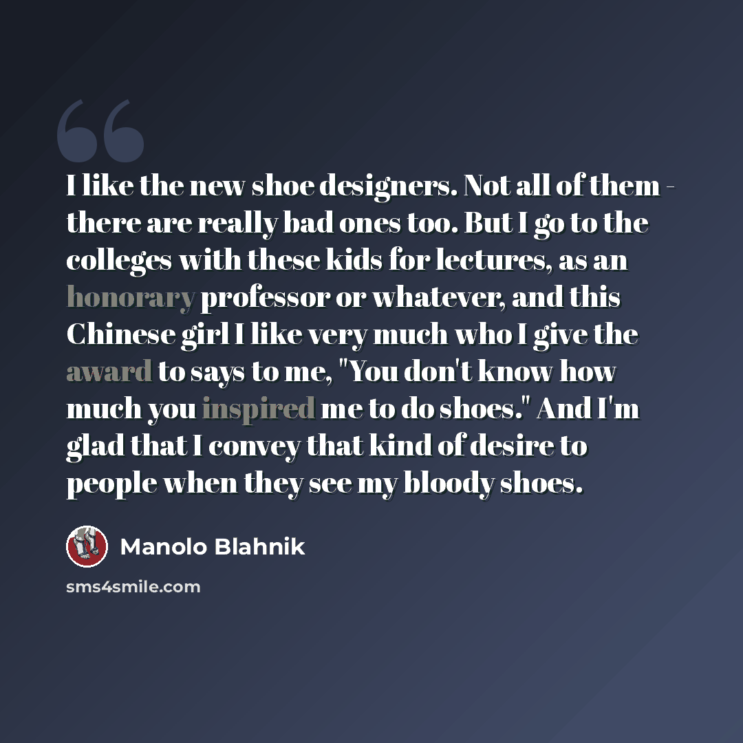 “I like the new shoe designers. Not all of them - there are really bad ones too. But I go to the colleges with these kids for lectures, as an honorary professor or whatever, and this Chinese girl I like very much who I give the award to says to me, "You don't know how much you inspired me to do…” quote by Manolo Blahnik