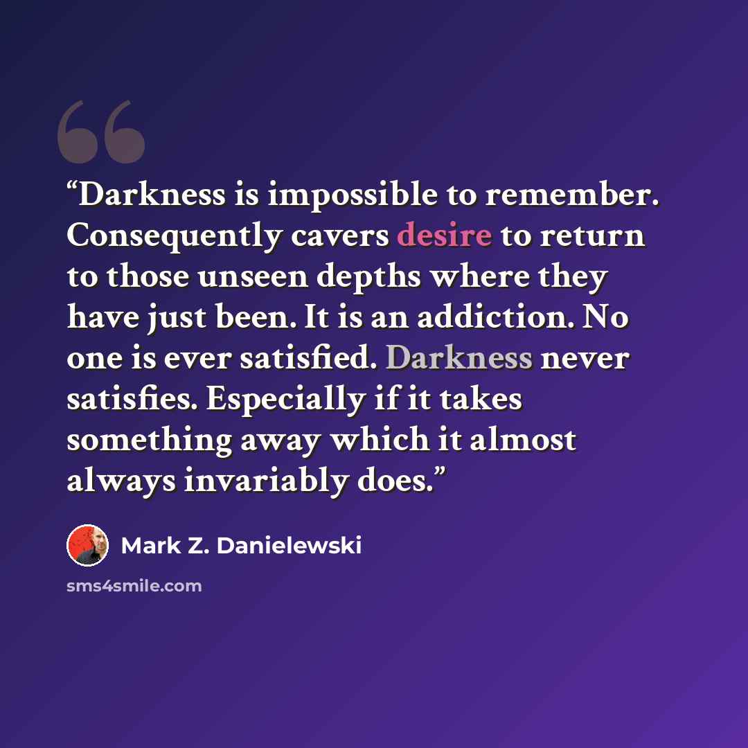 “Darkness is impossible to remember. Consequently cavers desire to return to those unseen depths where they have just been. It is an addiction. No one is ever satisfied. Darkness never satisfies. Especially if it takes something away which it almost always invariably does.” quote by Mark Z. Danielewski