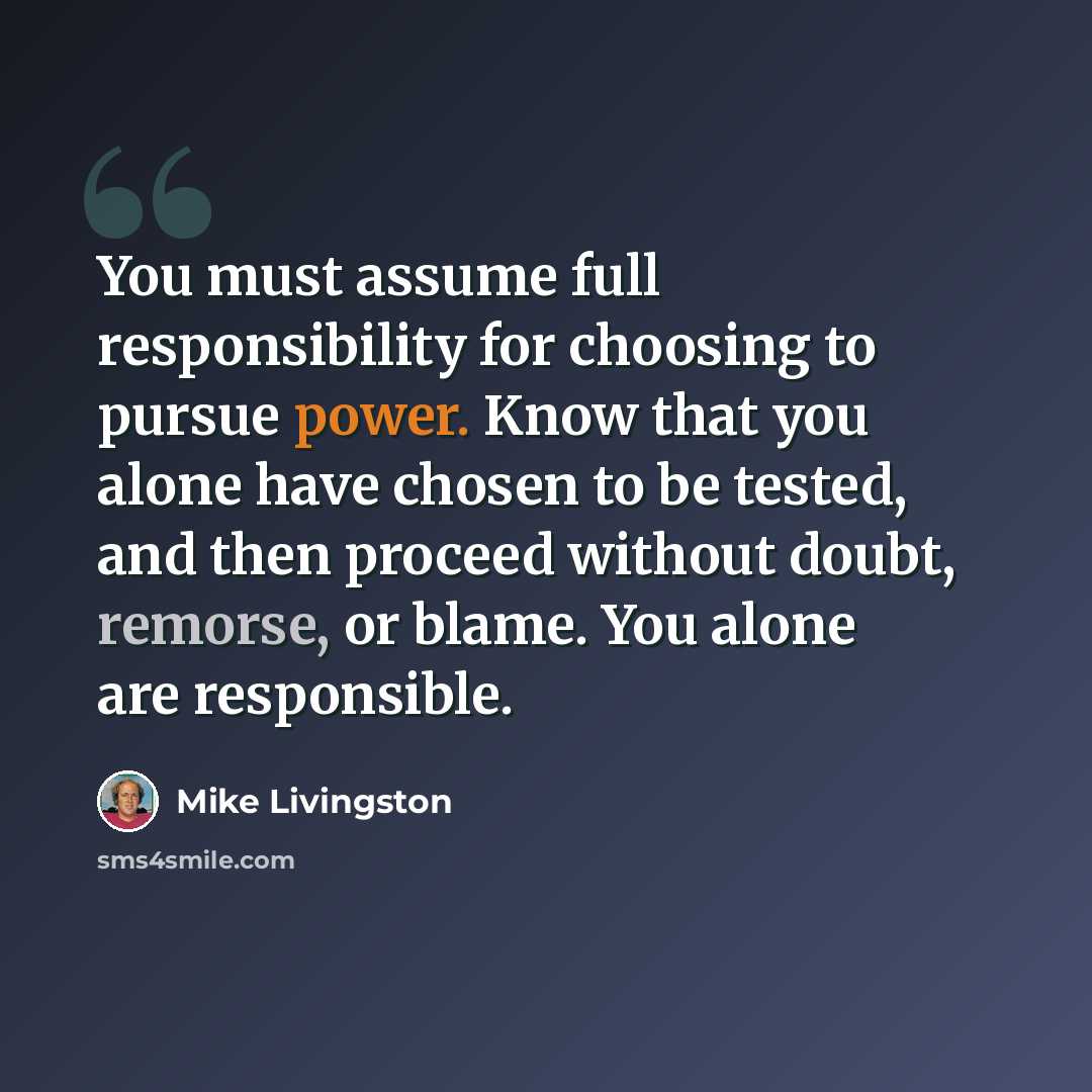 “You must assume full responsibility for choosing to pursue power. Know that you alone have chosen to be tested, and then proceed without doubt, remorse, or blame. You alone are responsible.” quote by Mike Livingston