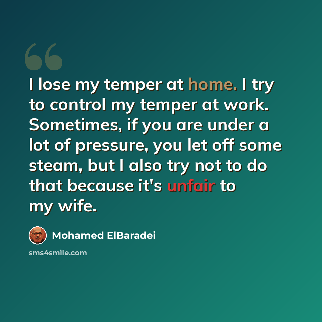 “I lose my temper at home. I try to control my temper at work. Sometimes, if you are under a lot of pressure, you let off some steam, but I also try not to do that because it's unfair to my wife.” quote by Mohamed ElBaradei