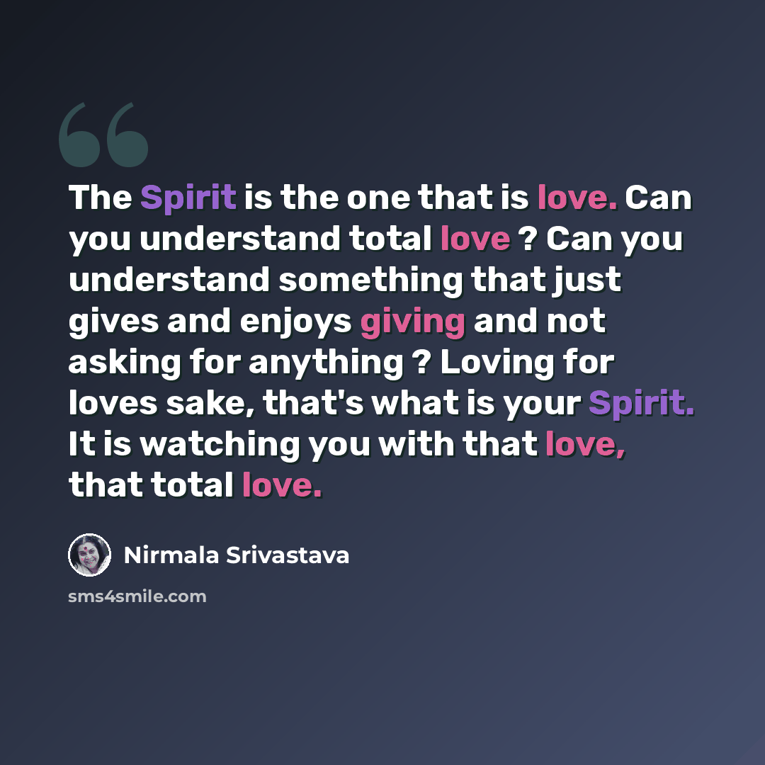 “The Spirit is the one that is love. Can you understand total love ? Can you understand something that just gives and enjoys giving and not asking for anything ? Loving for loves sake, that's what is your Spirit. It is watching you with that love, that total love.” quote by Nirmala Srivastava