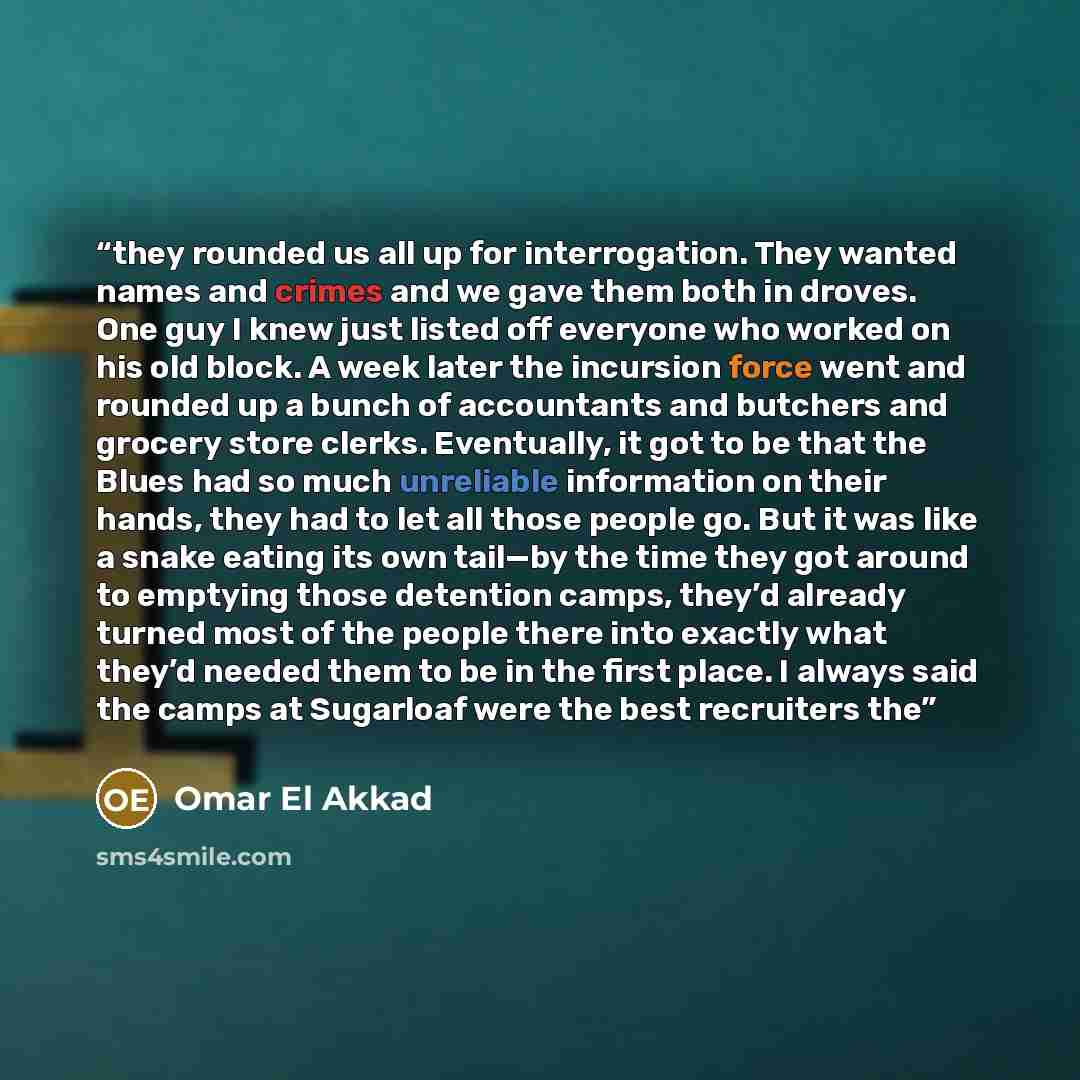 “they rounded us all up for interrogation. They wanted names and crimes and we gave them both in droves. One guy I knew just listed off everyone who worked on his old block. A week later the incursion force went and rounded up a bunch of accountants and butchers and grocery store clerks…” quote by Omar El Akkad