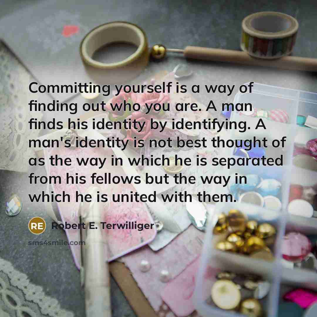 “Committing yourself is a way of finding out who you are. A man finds his identity by identifying. A man's identity is not best thought of as the way in which he is separated from his fellows but the way in which he is united with them.” quote by Robert E. Terwilliger