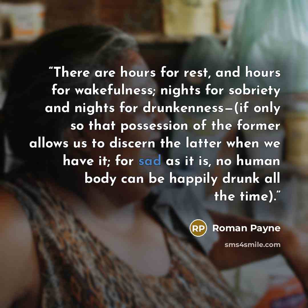 “There are hours for rest, and hours for wakefulness; nights for sobriety and nights for drunkenness—(if only so that possession of the former allows us to discern the latter when we have it; for sad as it is, no human body can be happily drunk all the time).” quote by Roman Payne