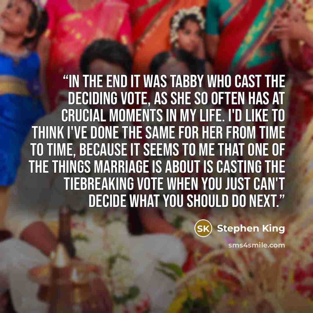 “In the end it was Tabby who cast the deciding vote, as she so often has at crucial moments in my life. I'd like to think I've done the same for her from time to time, because it seems to me that one of the things marriage is about is casting the tiebreaking vote when you just can't decide what you…” quote by Stephen King