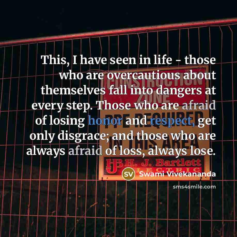 “This, I have seen in life - those who are overcautious about themselves fall into dangers at every step. Those who are afraid of losing honor and respect, get only disgrace; and those who are always afraid of loss, always lose.” quote by Swami Vivekananda