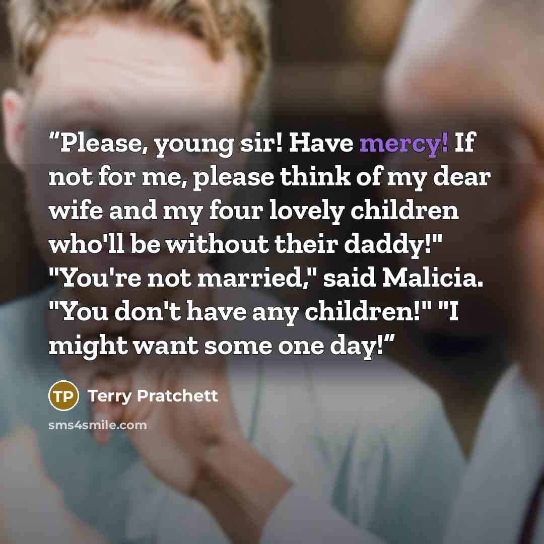 “Please, young sir! Have mercy! If not for me, please think of my dear wife and my four lovely children who'll be without their daddy!" "You're not married," said Malicia. "You don't have any children!" "I might want some one day!” quote by Terry Pratchett
