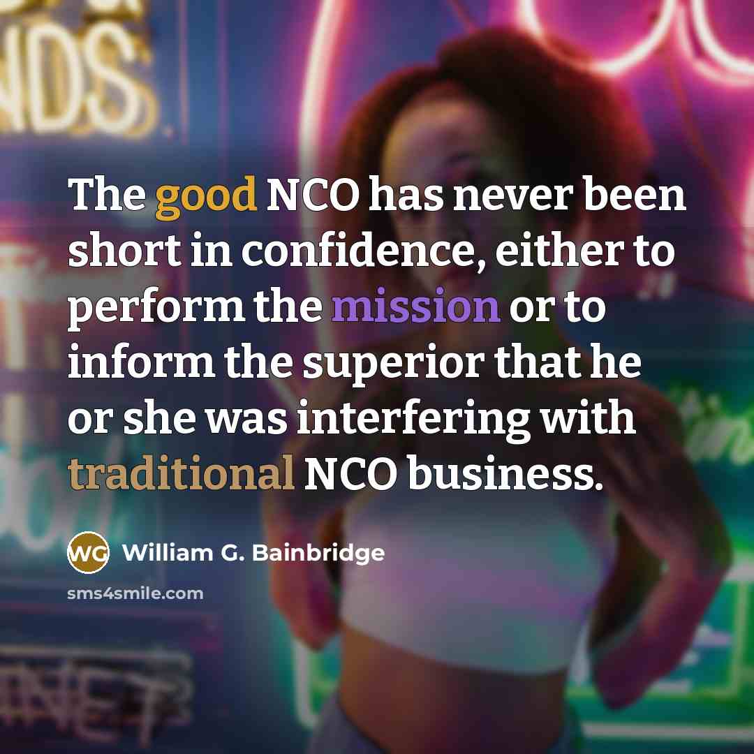 “The good NCO has never been short in confidence, either to perform the mission or to inform the superior that he or she was interfering with traditional NCO business.” quote by William G. Bainbridge