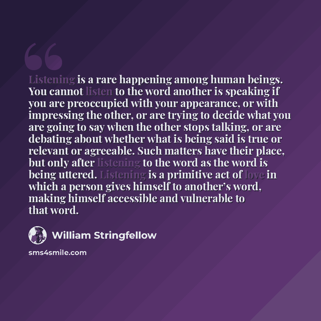 “Listening is a rare happening among human beings. You cannot listen to the word another is speaking if you are preoccupied with your appearance, or with impressing the other, or are trying to decide what you are going to say when the other stops talking, or are debating about whether what is being…” quote by William Stringfellow