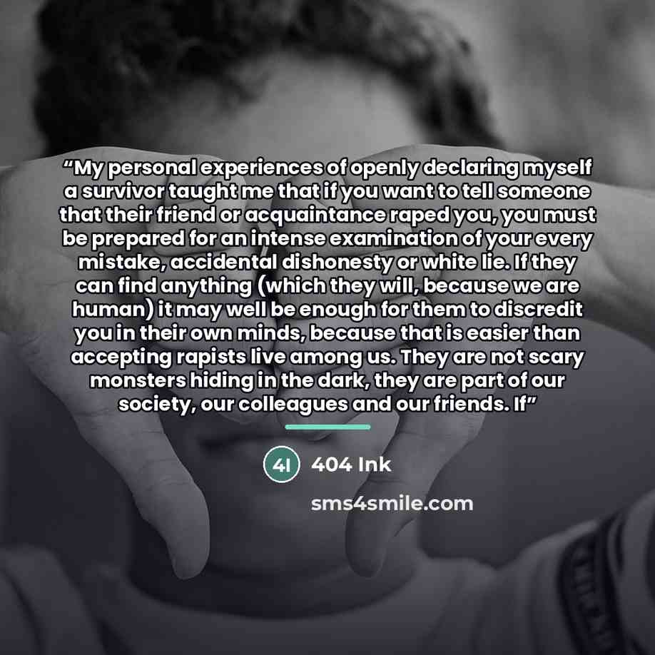 “My personal experiences of openly declaring myself a survivor taught me that if you want to tell someone that their friend or acquaintance raped you, you must be prepared for an intense examination of your every mistake, accidental dishonesty or white lie. If they can find anything (which they…” quote by 404 Ink