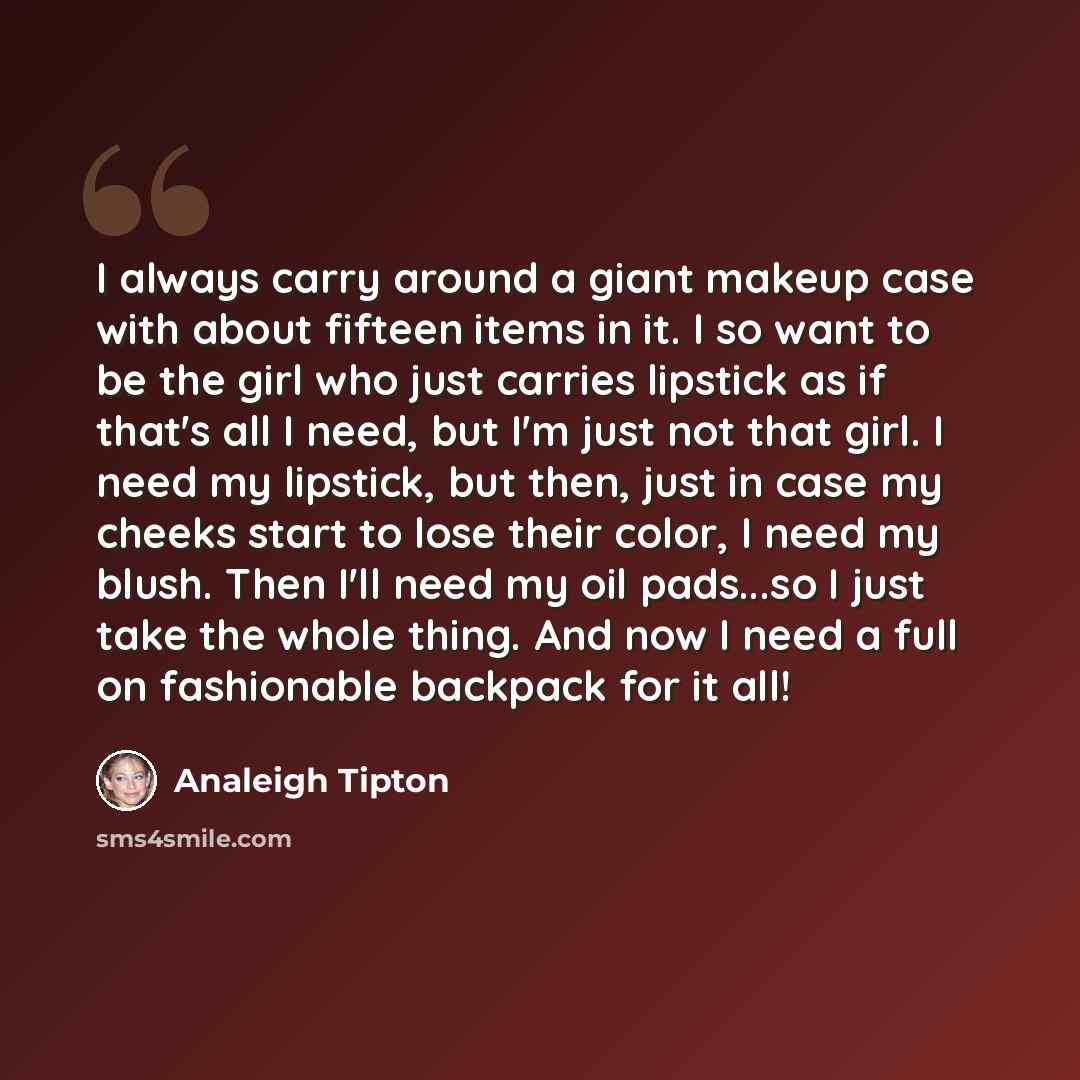 “I always carry around a giant makeup case with about fifteen items in it. I so want to be the girl who just carries lipstick as if that's all I need, but I'm just not that girl. I need my lipstick, but then, just in case my cheeks start to lose their color, I need my blush. Then I'll need my oil…” quote by Analeigh Tipton