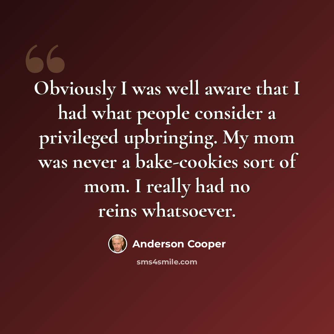 “Obviously I was well aware that I had what people consider a privileged upbringing. My mom was never a bake-cookies sort of mom. I really had no reins whatsoever.” quote by Anderson Cooper