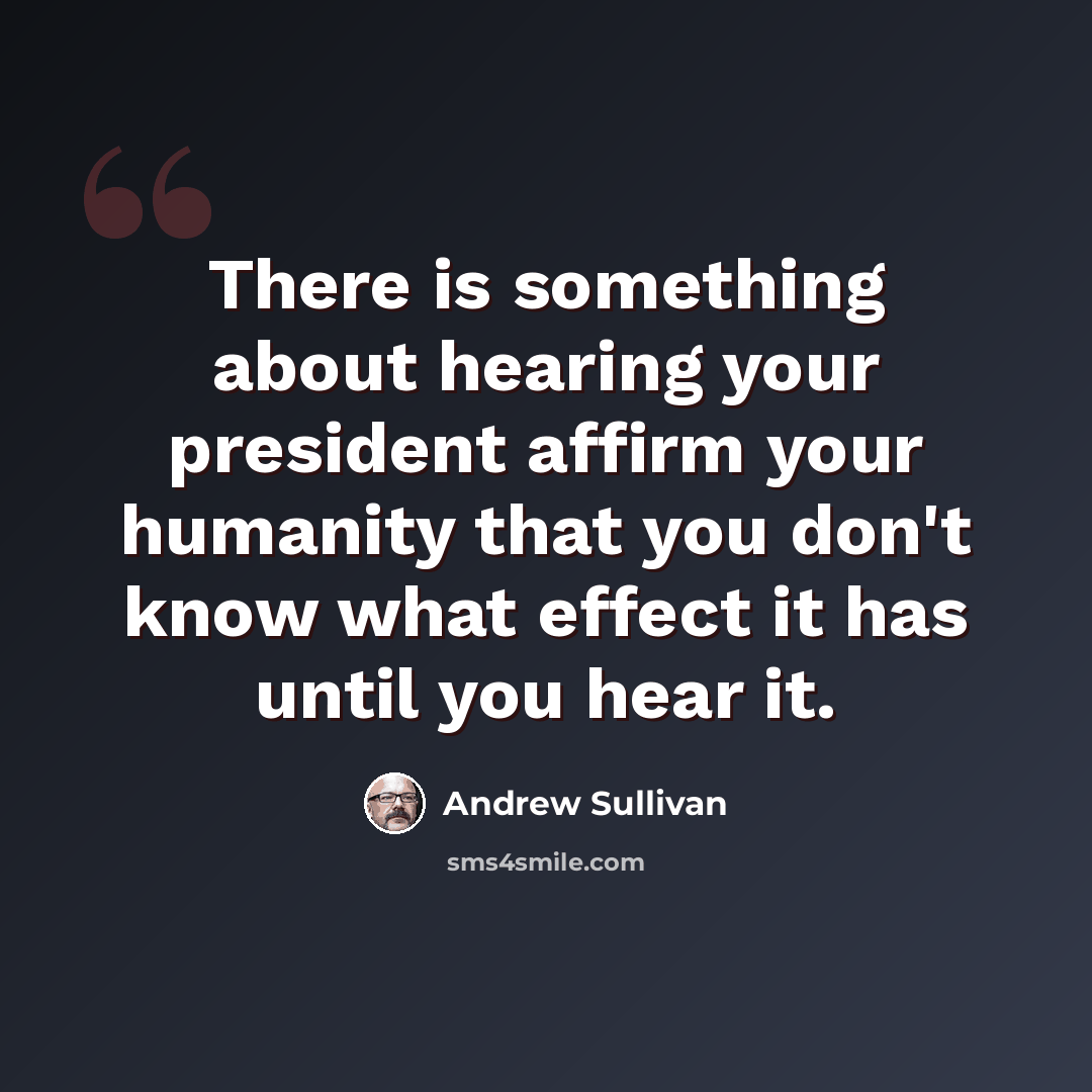 “There is something about hearing your president affirm your humanity that you don't know what effect it has until you hear it.” quote by Andrew Sullivan