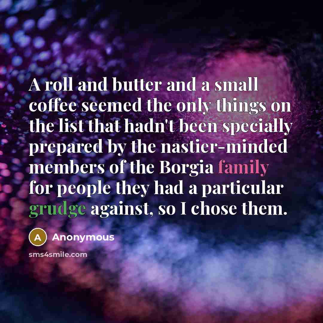 “A roll and butter and a small coffee seemed the only things on the list that hadn't been specially prepared by the nastier-minded members of the Borgia family for people they had a particular grudge against, so I chose them.” quote by Anonymous