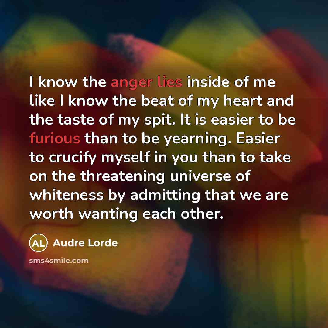 “I know the anger lies inside of me like I know the beat of my heart and the taste of my spit. It is easier to be furious than to be yearning. Easier to crucify myself in you than to take on the threatening universe of whiteness by admitting that we are worth wanting each other.” quote by Audre Lorde