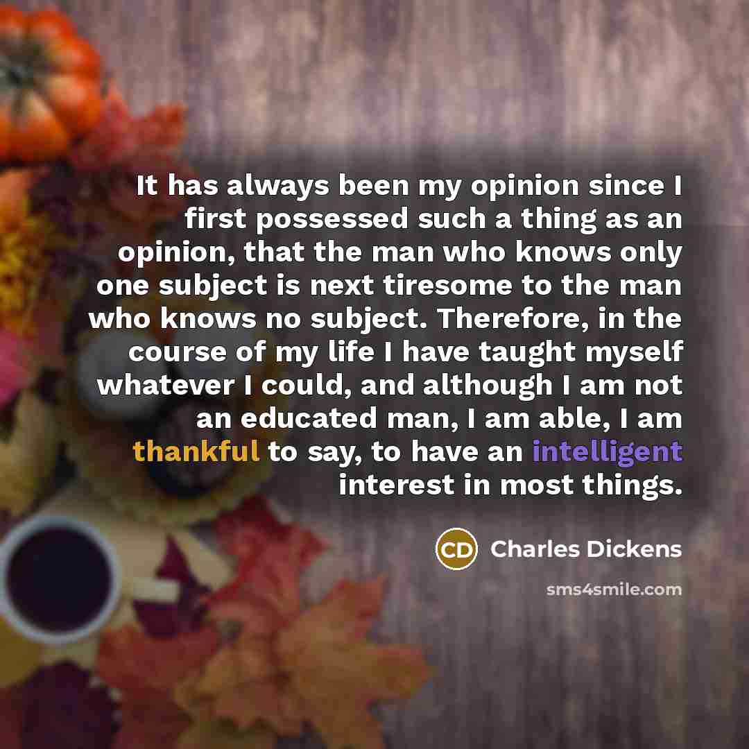 “It has always been my opinion since I first possessed such a thing as an opinion, that the man who knows only one subject is next tiresome to the man who knows no subject. Therefore, in the course of my life I have taught myself whatever I could, and although I am not an educated man, I am able, I…” quote by Charles Dickens