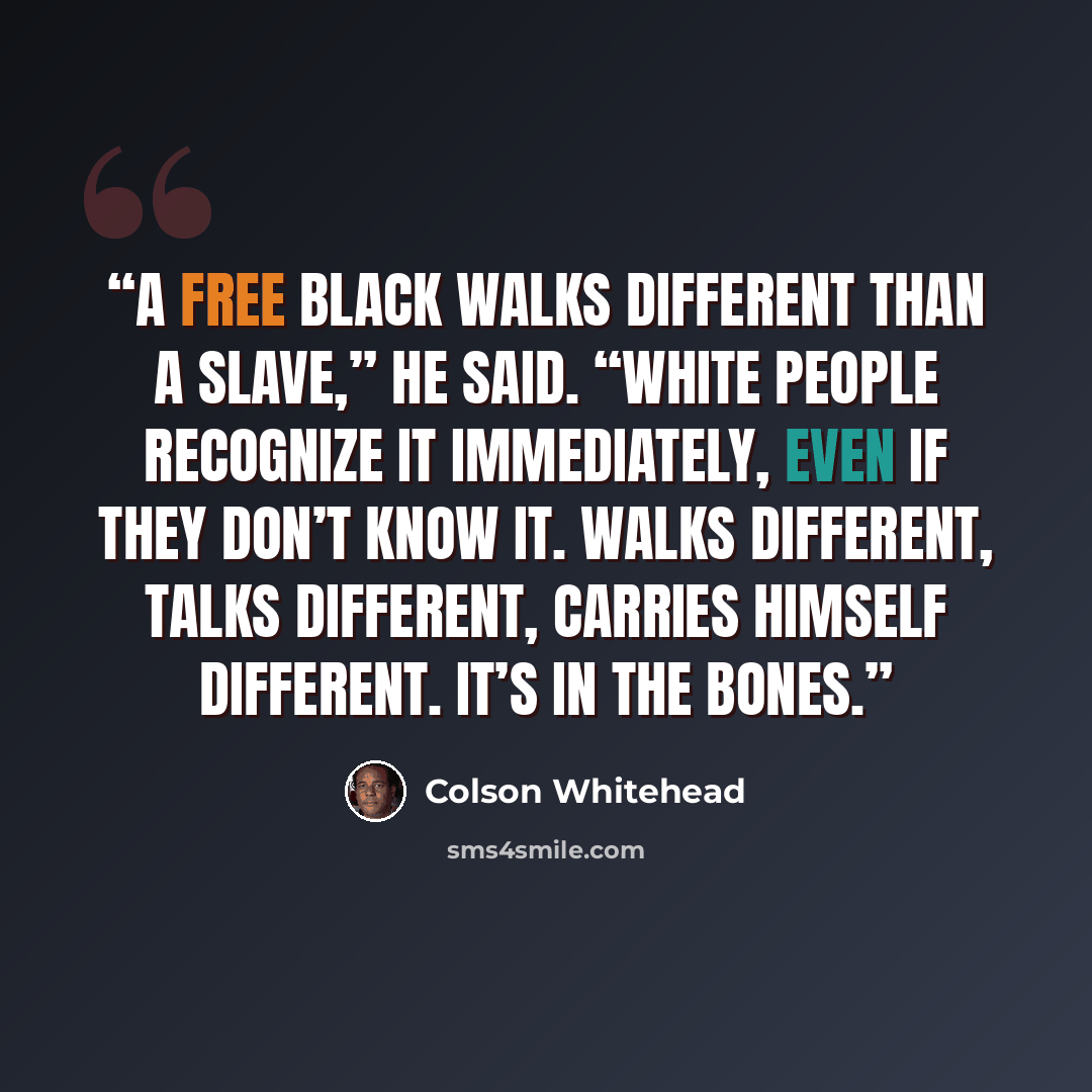 “A free black walks different than a slave,” he said. “White people recognize it immediately, even if they don’t know it. Walks different, talks different, carries himself different. It’s in the bones.” quote by Colson Whitehead