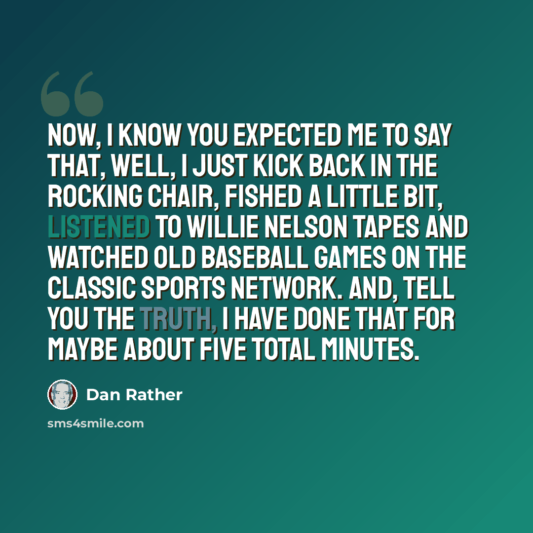 “Now, I know you expected me to say that, well, I just kick back in the rocking chair, fished a little bit, listened to Willie Nelson tapes and watched old baseball games on the Classic Sports network. And, tell you the truth, I have done that for maybe about five total minutes.” quote by Dan Rather
