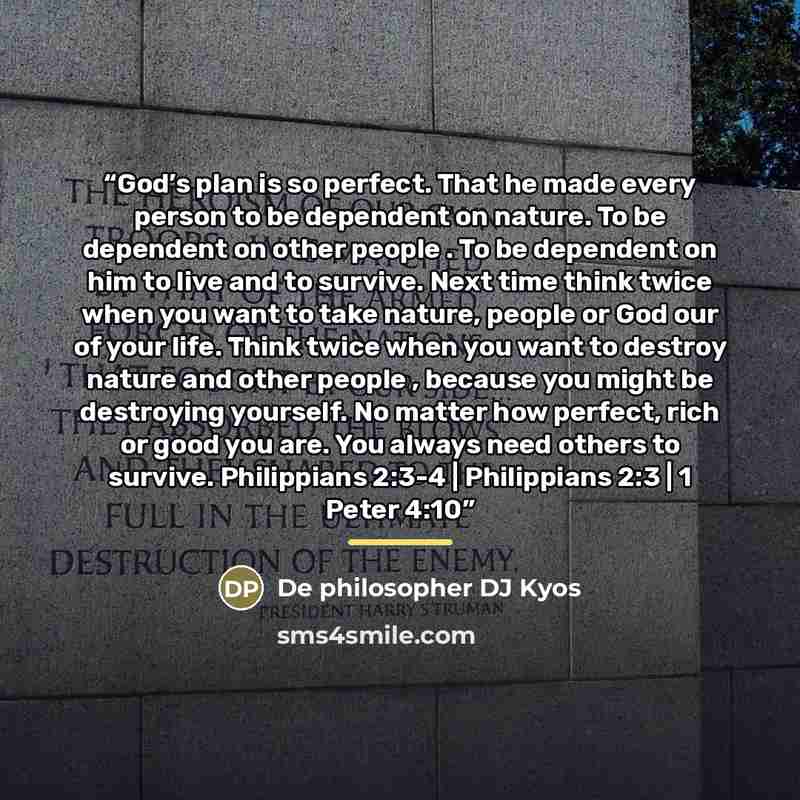 “God’s plan is so perfect. That he made every person to be dependent on nature. To be dependent on other people . To be dependent on him to live and to survive. Next time think twice when you want to take nature, people or God our of your life. Think twice when you want to destroy nature and other…” quote by De philosopher DJ Kyos