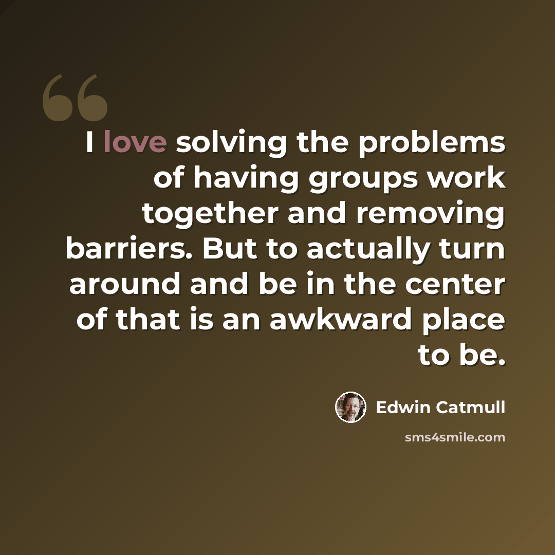 “I love solving the problems of having groups work together and removing barriers. But to actually turn around and be in the center of that is an awkward place to be.” quote by Edwin Catmull