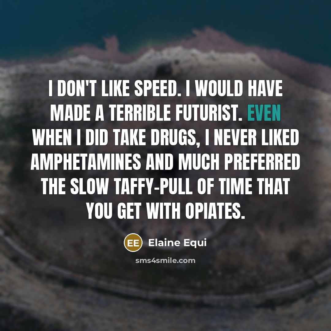 “I don't like speed. I would have made a terrible Futurist. Even when I did take drugs, I never liked amphetamines and much preferred the slow taffy-pull of time that you get with opiates.” quote by Elaine Equi