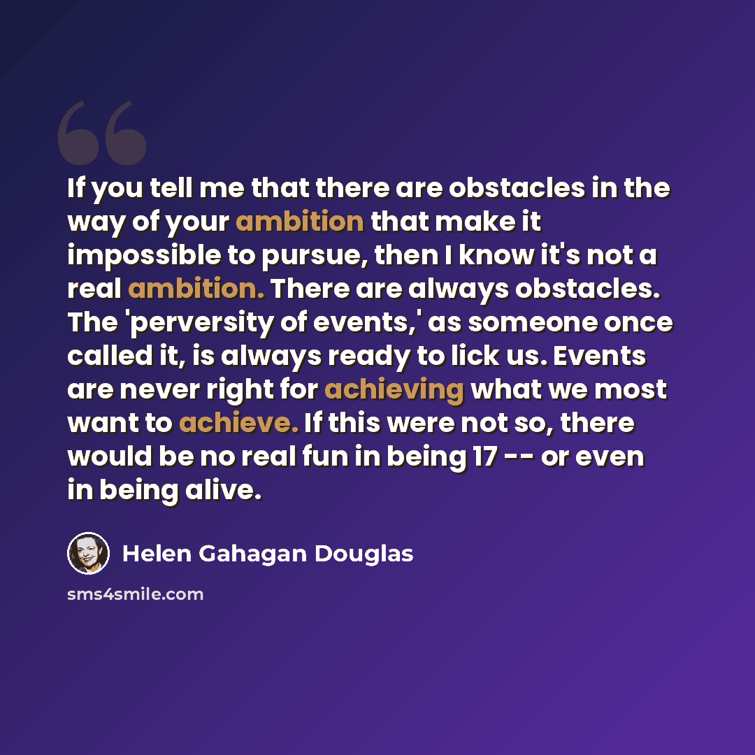 “If you tell me that there are obstacles in the way of your ambition that make it impossible to pursue, then I know it's not a real ambition. There are always obstacles. The 'perversity of events,' as someone once called it, is always ready to lick us. Events are never right for achieving what we…” quote by Helen Gahagan Douglas