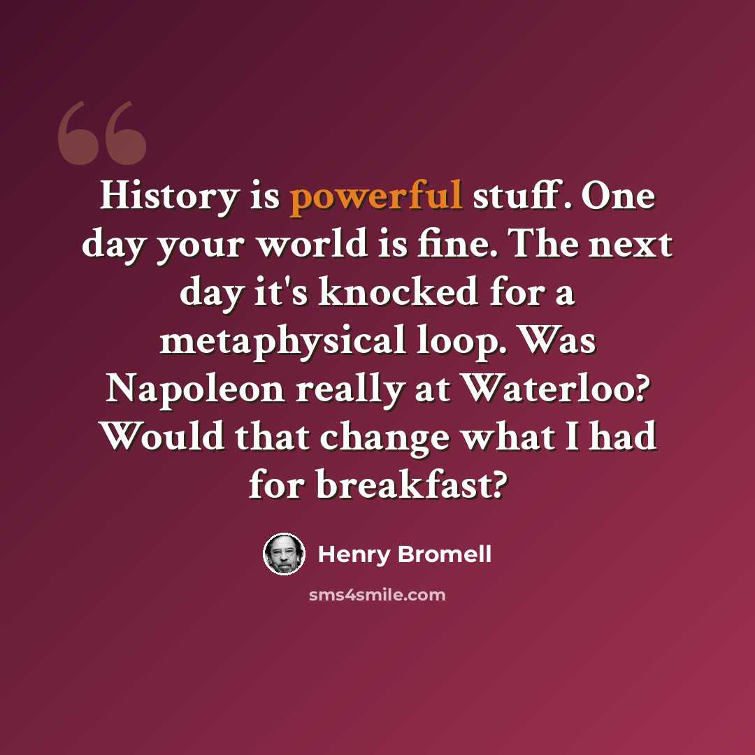 “History is powerful stuff. One day your world is fine. The next day it's knocked for a metaphysical loop. Was Napoleon really at Waterloo? Would that change what I had for breakfast?” quote by Henry Bromell