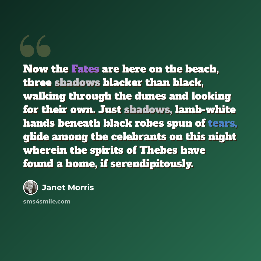 “Now the Fates are here on the beach, three shadows blacker than black, walking through the dunes and looking for their own. Just shadows, lamb-white hands beneath black robes spun of tears, glide among the celebrants on this night wherein the spirits of Thebes have found a home, if serendipitously.” quote by Janet Morris