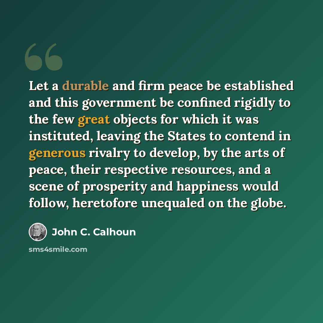 “Let a durable and firm peace be established and this government be confined rigidly to the few great objects for which it was instituted, leaving the States to contend in generous rivalry to develop, by the arts of peace, their respective resources, and a scene of prosperity and happiness would…” quote by John C. Calhoun