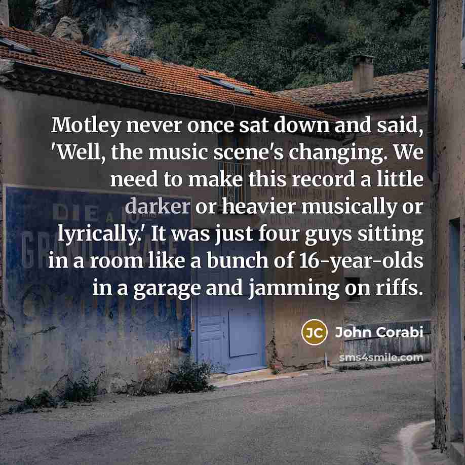 “Motley never once sat down and said, 'Well, the music scene's changing. We need to make this record a little darker or heavier musically or lyrically.' It was just four guys sitting in a room like a bunch of 16-year-olds in a garage and jamming on riffs.” quote by John Corabi