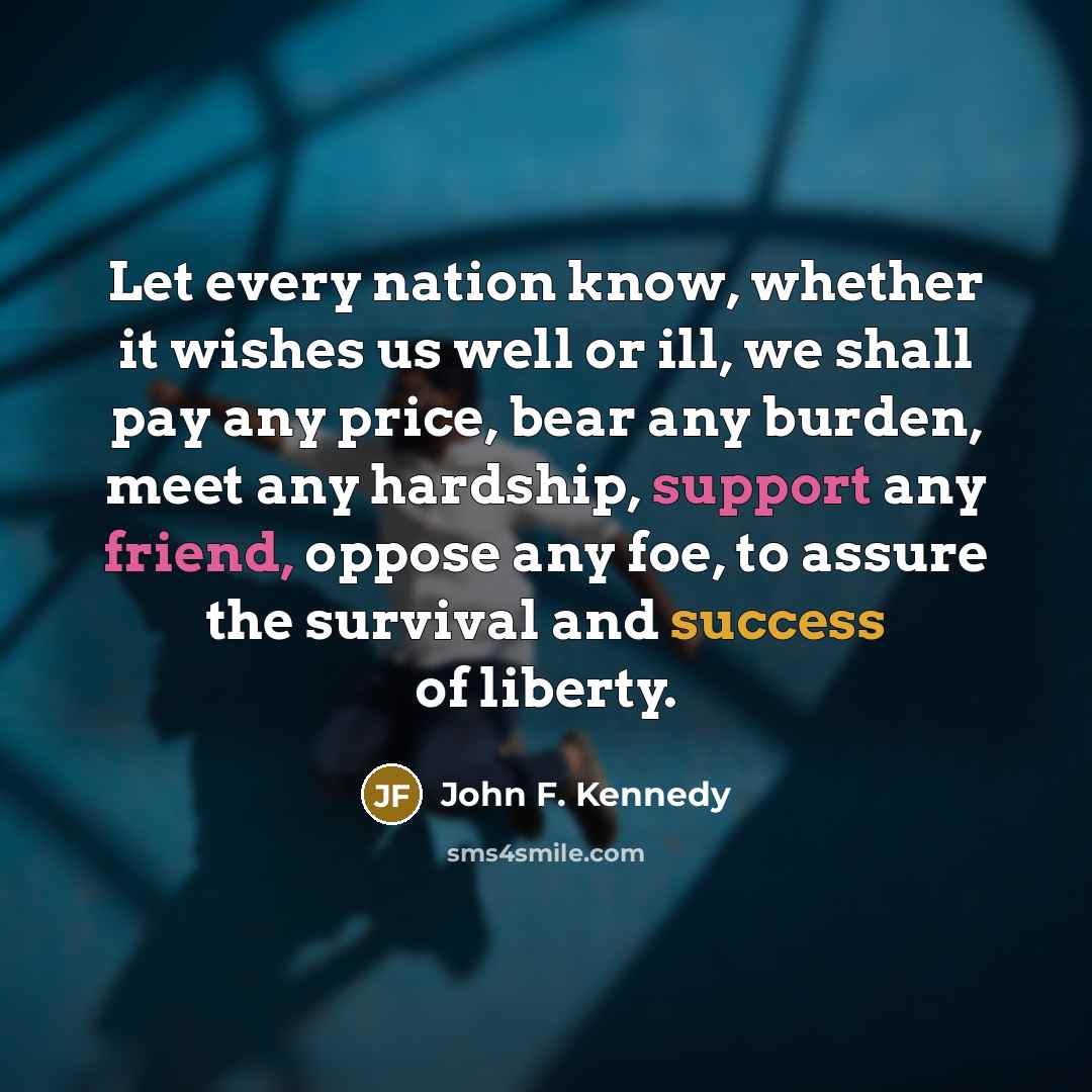 “Let every nation know, whether it wishes us well or ill, we shall pay any price, bear any burden, meet any hardship, support any friend, oppose any foe, to assure the survival and success of liberty.” quote by John F. Kennedy