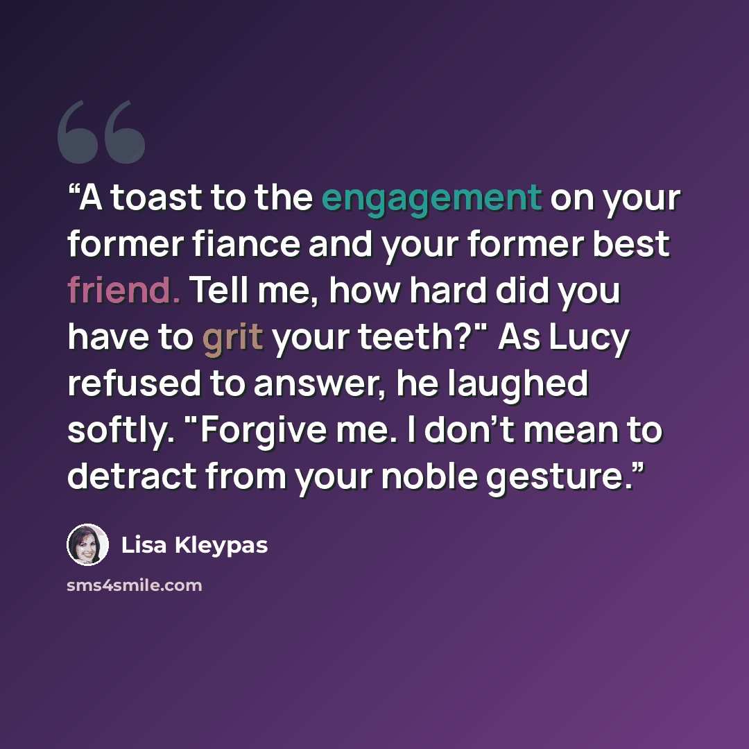 “A toast to the engagement on your former fiance and your former best friend. Tell me, how hard did you have to grit your teeth?" As Lucy refused to answer, he laughed softly. "Forgive me. I don't mean to detract from your noble gesture.” quote by Lisa Kleypas