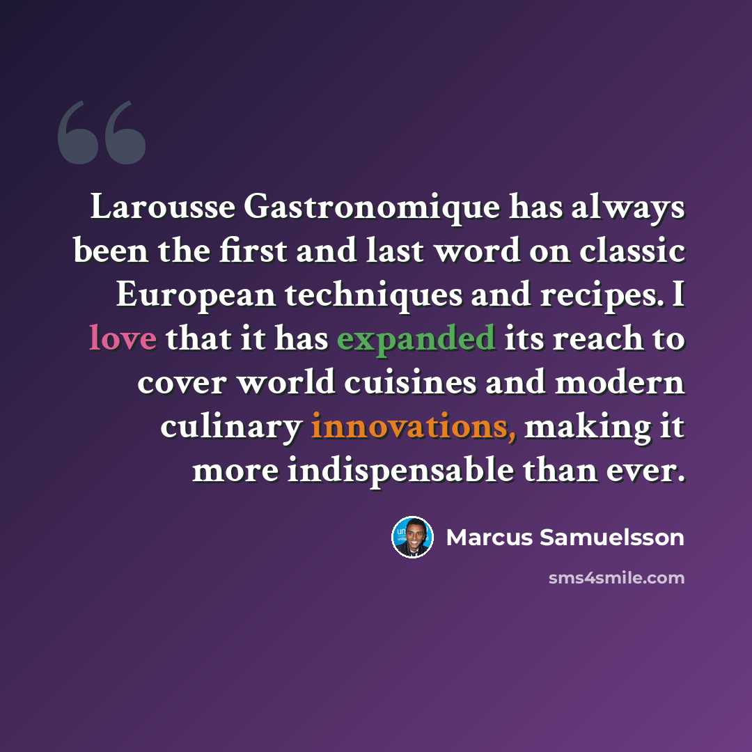 “Larousse Gastronomique has always been the first and last word on classic European techniques and recipes. I love that it has expanded its reach to cover world cuisines and modern culinary innovations, making it more indispensable than ever.” quote by Marcus Samuelsson