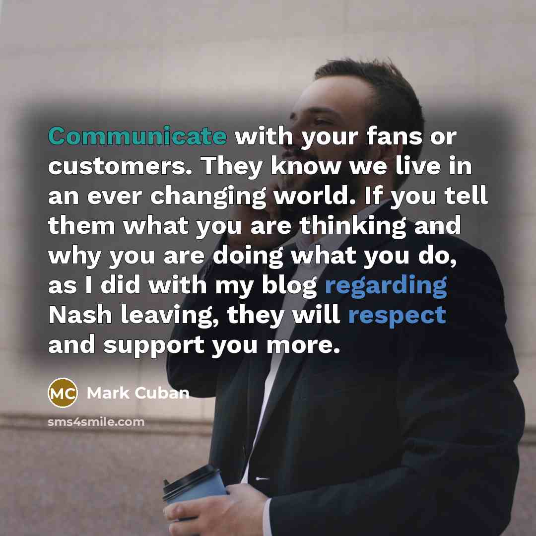 “Communicate with your fans or customers. They know we live in an ever changing world. If you tell them what you are thinking and why you are doing what you do, as I did with my blog regarding Nash leaving, they will respect and support you more.” quote by Mark Cuban