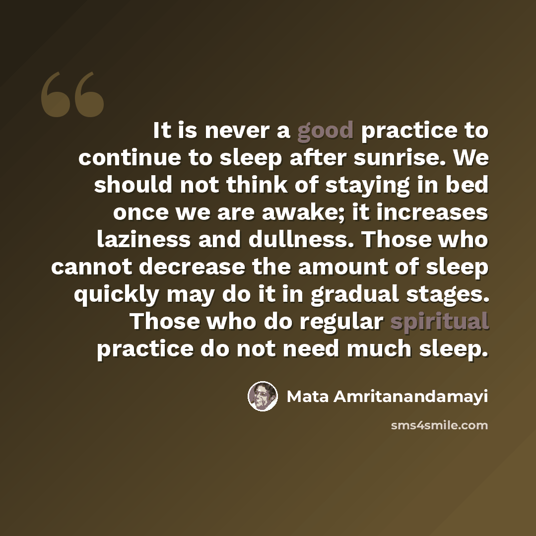 “It is never a good practice to continue to sleep after sunrise. We should not think of staying in bed once we are awake; it increases laziness and dullness. Those who cannot decrease the amount of sleep quickly may do it in gradual stages. Those who do regular spiritual practice do not need much…” quote by Mata Amritanandamayi