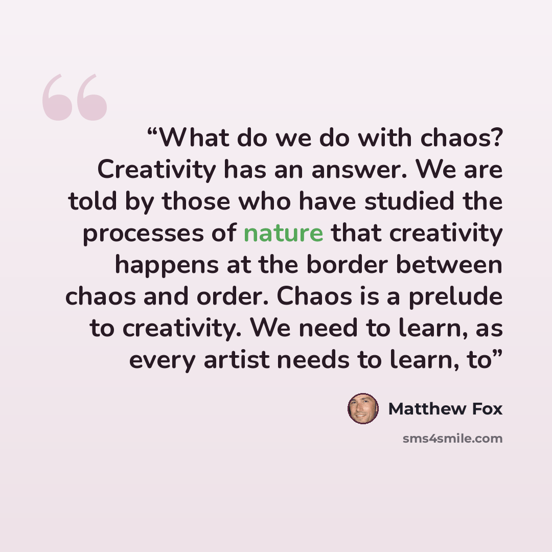 “What do we do with chaos? Creativity has an answer. We are told by those who have studied the processes of nature that creativity happens at the border between chaos and order. Chaos is a prelude to creativity. We need to learn, as every artist needs to learn, to” quote by Matthew Fox