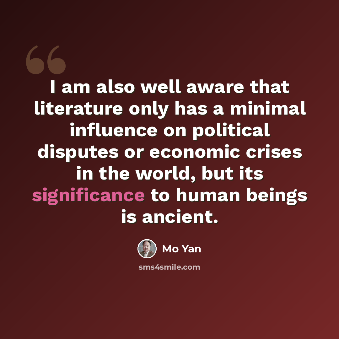 “I am also well aware that literature only has a minimal influence on political disputes or economic crises in the world, but its significance to human beings is ancient.” quote by Mo Yan