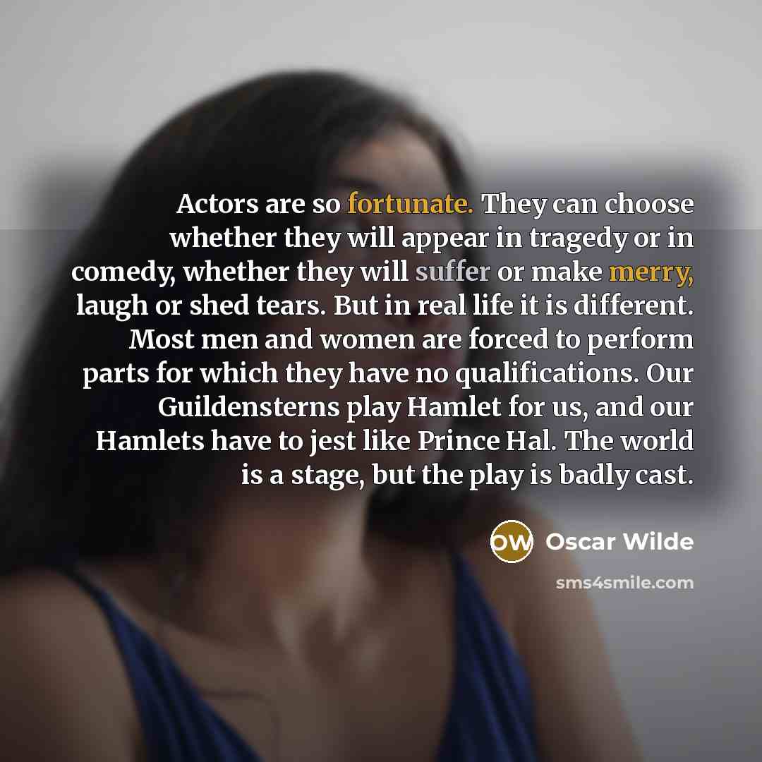 “Actors are so fortunate. They can choose whether they will appear in tragedy or in comedy, whether they will suffer or make merry, laugh or shed tears. But in real life it is different. Most men and women are forced to perform parts for which they have no qualifications. Our Guildensterns play…” quote by Oscar Wilde