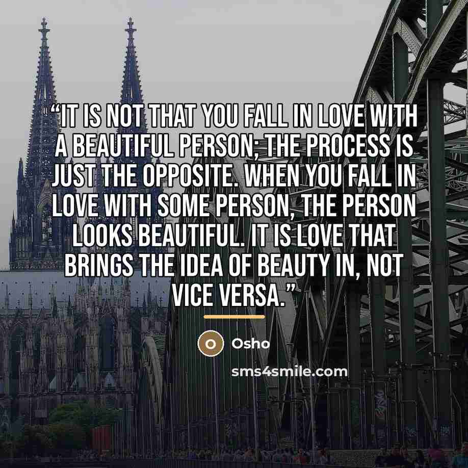 “It is not that you fall in love with a beautiful person; the process is just the opposite. When you fall in love with some person, the person looks beautiful. It is love that brings the idea of beauty in, not vice versa.” quote by Osho