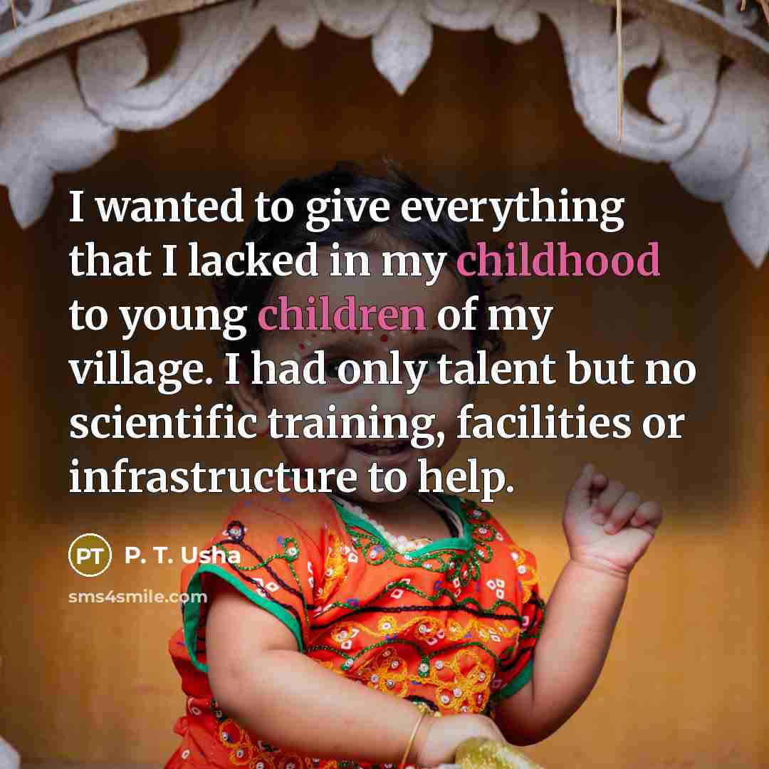“I wanted to give everything that I lacked in my childhood to young children of my village. I had only talent but no scientific training, facilities or infrastructure to help.” quote by P. T. Usha