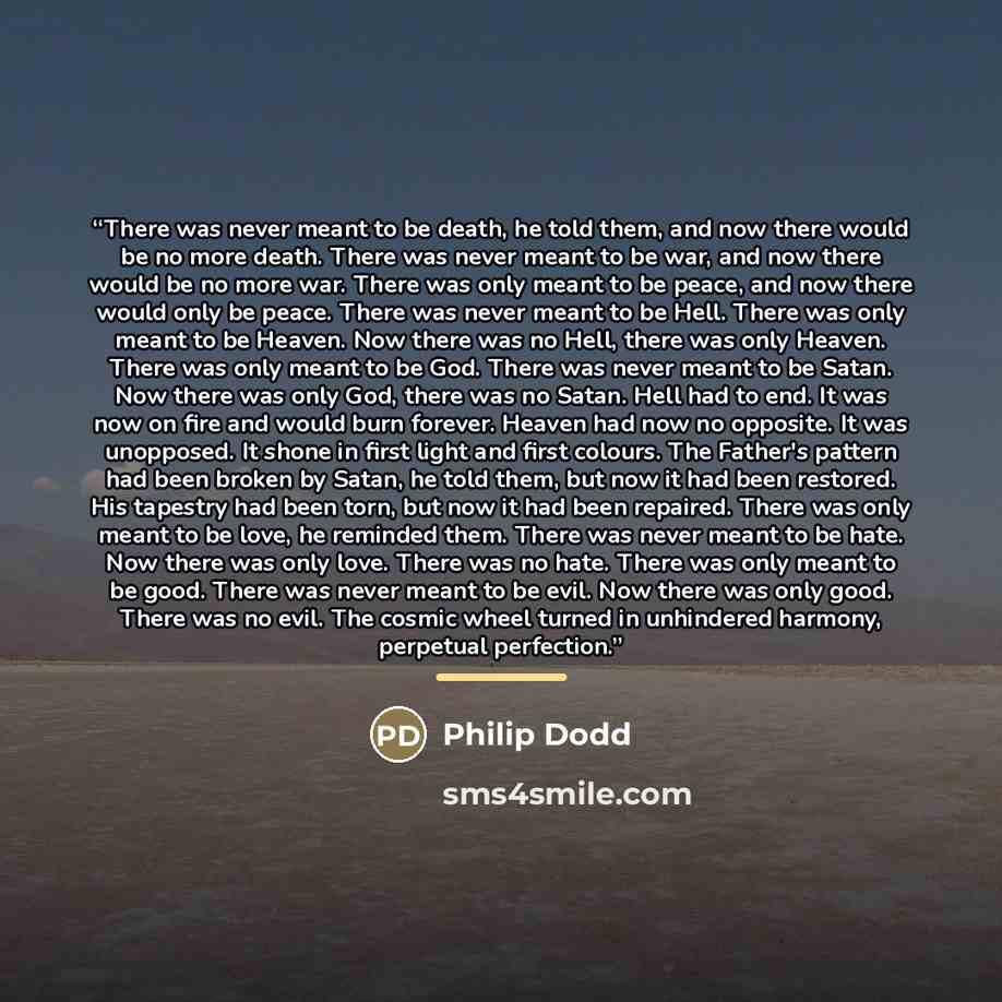 “There was never meant to be death, he told them, and now there would be no more death. There was never meant to be war, and now there would be no more war. There was only meant to be peace, and now there would only be peace. There was never meant to be Hell. There was only meant to be Heaven. Now…” quote by Philip Dodd
