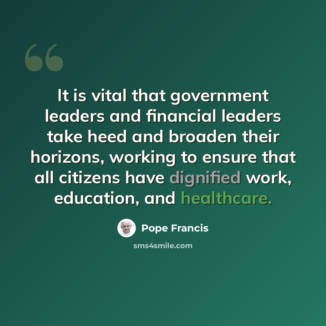 “It is vital that government leaders and financial leaders take heed and broaden their horizons, working to ensure that all citizens have dignified work, education, and healthcare.” quote by Pope Francis