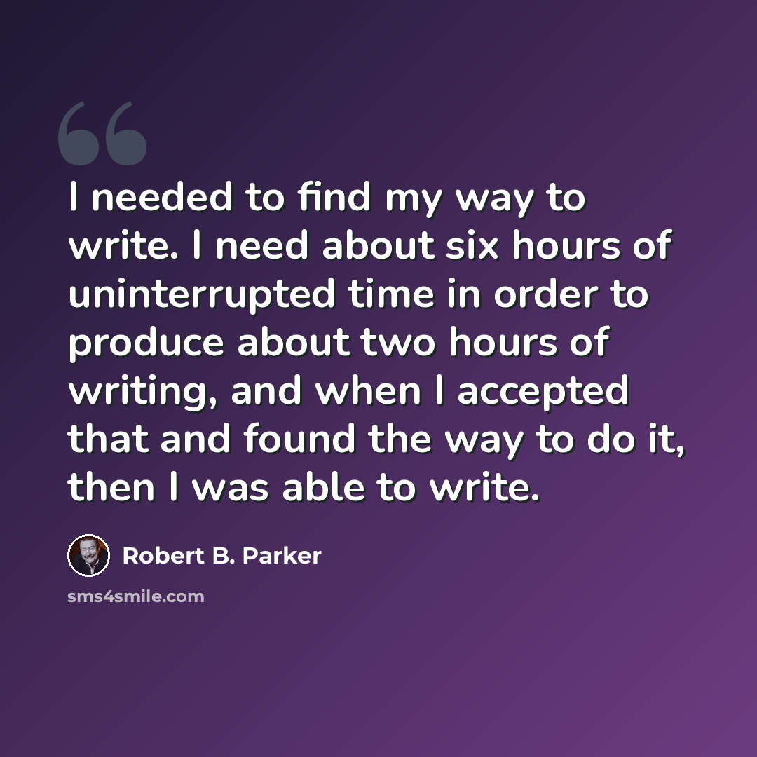 “I needed to find my way to write. I need about six hours of uninterrupted time in order to produce about two hours of writing, and when I accepted that and found the way to do it, then I was able to write.” quote by Robert B. Parker