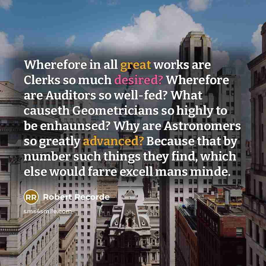 “Wherefore in all great works are Clerks so much desired? Wherefore are Auditors so well-fed? What causeth Geometricians so highly to be enhaunsed? Why are Astronomers so greatly advanced? Because that by number such things they find, which else would farre excell mans minde.” quote by Robert Recorde